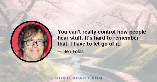 You can't really control how people hear stuff. It's hard to remember that. I have to let go of it.