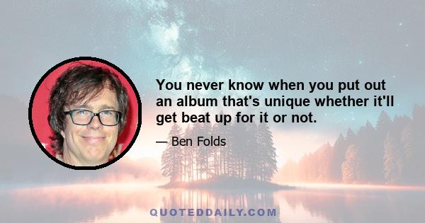 You never know when you put out an album that's unique whether it'll get beat up for it or not.