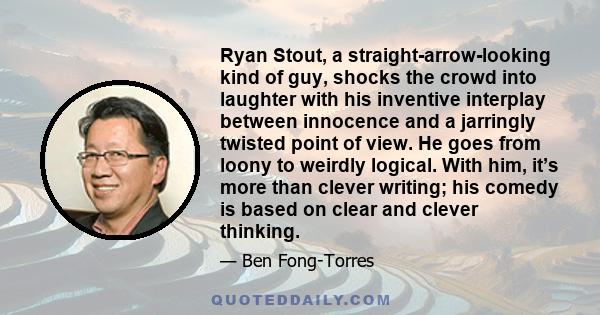 Ryan Stout, a straight-arrow-looking kind of guy, shocks the crowd into laughter with his inventive interplay between innocence and a jarringly twisted point of view. He goes from loony to weirdly logical. With him,