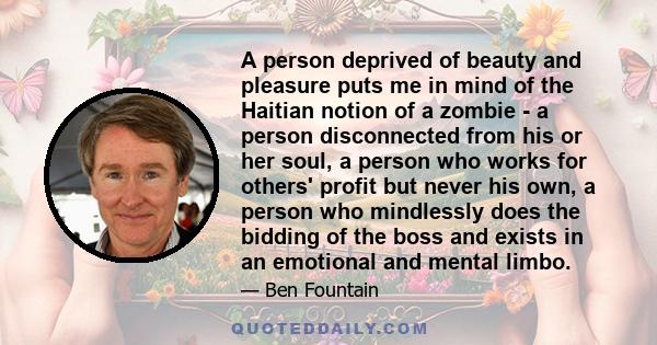 A person deprived of beauty and pleasure puts me in mind of the Haitian notion of a zombie - a person disconnected from his or her soul, a person who works for others' profit but never his own, a person who mindlessly