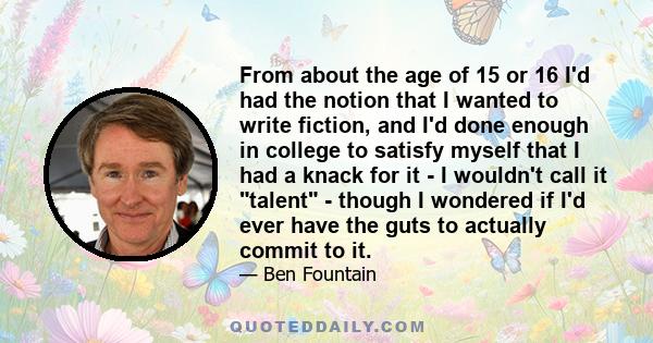 From about the age of 15 or 16 I'd had the notion that I wanted to write fiction, and I'd done enough in college to satisfy myself that I had a knack for it - I wouldn't call it talent - though I wondered if I'd ever