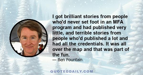 I got brilliant stories from people who'd never set foot in an MFA program and had published very little, and terrible stories from people who'd published a lot and had all the credentials. It was all over the map and