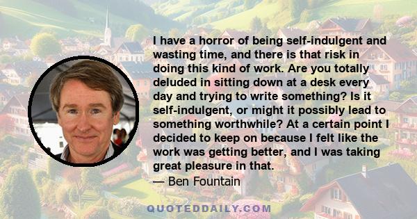 I have a horror of being self-indulgent and wasting time, and there is that risk in doing this kind of work. Are you totally deluded in sitting down at a desk every day and trying to write something? Is it