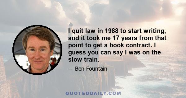 I quit law in 1988 to start writing, and it took me 17 years from that point to get a book contract. I guess you can say I was on the slow train.