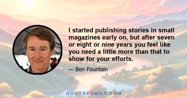 I started publishing stories in small magazines early on, but after seven or eight or nine years you feel like you need a little more than that to show for your efforts.