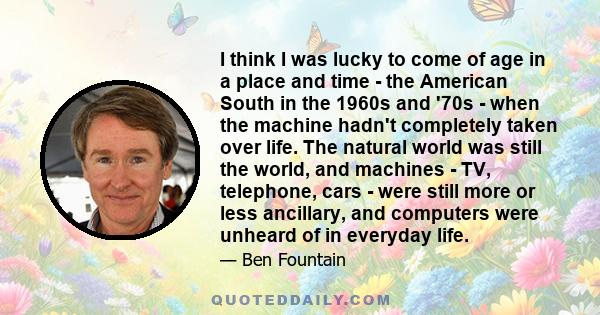 I think I was lucky to come of age in a place and time - the American South in the 1960s and '70s - when the machine hadn't completely taken over life. The natural world was still the world, and machines - TV,