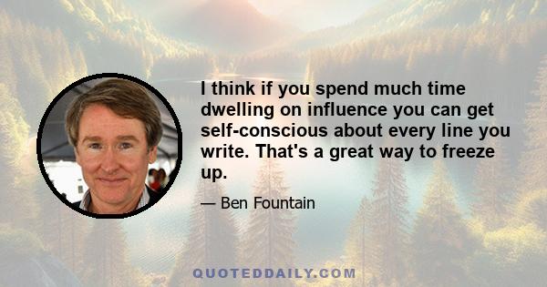 I think if you spend much time dwelling on influence you can get self-conscious about every line you write. That's a great way to freeze up.