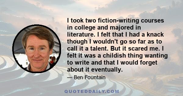 I took two fiction-writing courses in college and majored in literature. I felt that I had a knack though I wouldn't go so far as to call it a talent. But it scared me. I felt it was a childish thing wanting to write