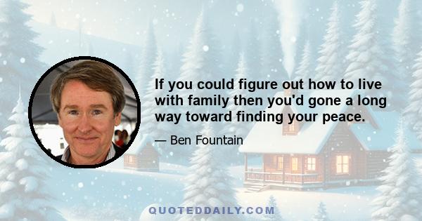 If you could figure out how to live with family then you'd gone a long way toward finding your peace.