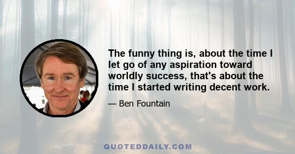 The funny thing is, about the time I let go of any aspiration toward worldly success, that's about the time I started writing decent work.