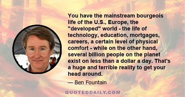 You have the mainstream bourgeois life of the U.S., Europe, the developed world - the life of technology, education, mortgages, careers, a certain level of physical comfort - while on the other hand, several billion