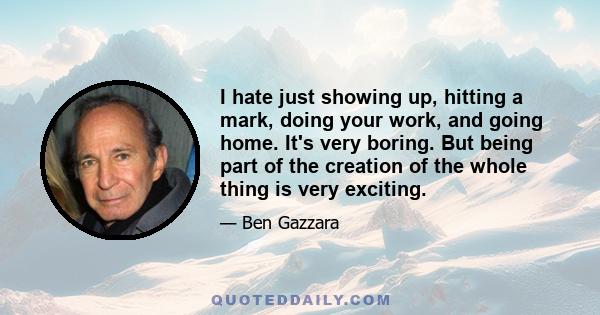 I hate just showing up, hitting a mark, doing your work, and going home. It's very boring. But being part of the creation of the whole thing is very exciting.