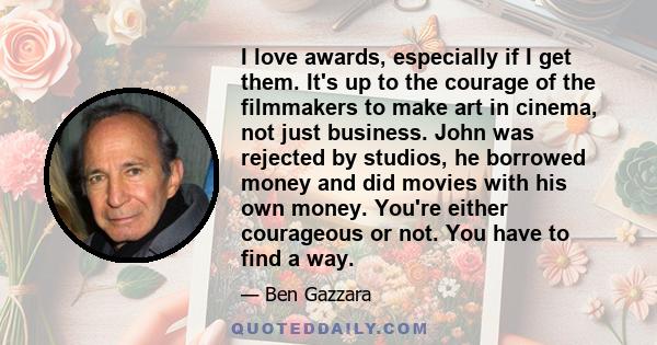 I love awards, especially if I get them. It's up to the courage of the filmmakers to make art in cinema, not just business. John was rejected by studios, he borrowed money and did movies with his own money. You're