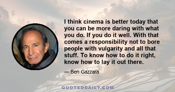 I think cinema is better today that you can be more daring with what you do. If you do it well. With that comes a responsibility not to bore people with vulgarity and all that stuff. To know how to do it right, know how 