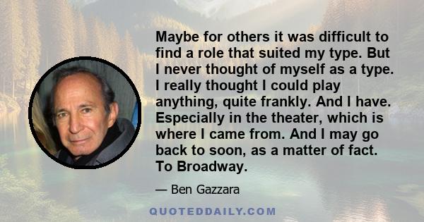 Maybe for others it was difficult to find a role that suited my type. But I never thought of myself as a type. I really thought I could play anything, quite frankly. And I have. Especially in the theater, which is where 