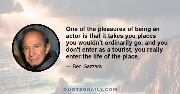 One of the pleasures of being an actor is that it takes you places you wouldn't ordinarily go, and you don't enter as a tourist, you really enter the life of the place.