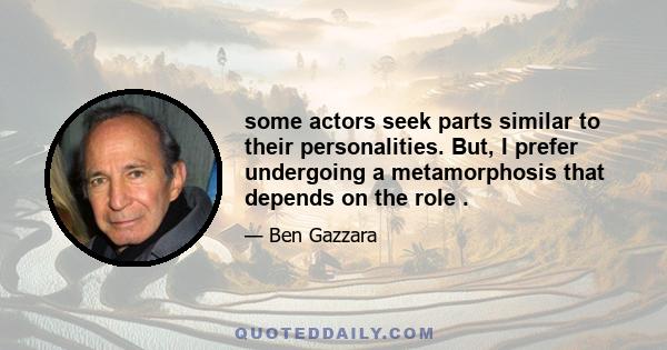 some actors seek parts similar to their personalities. But, I prefer undergoing a metamorphosis that depends on the role .