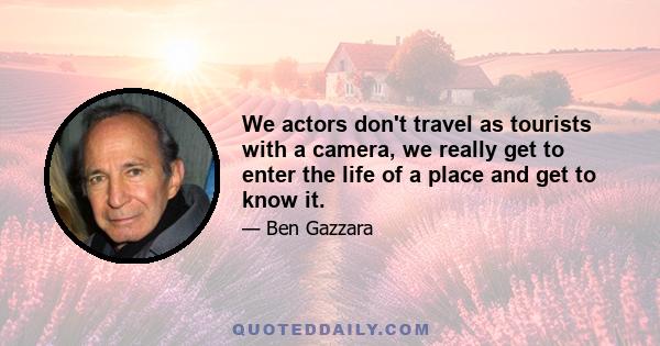 We actors don't travel as tourists with a camera, we really get to enter the life of a place and get to know it.