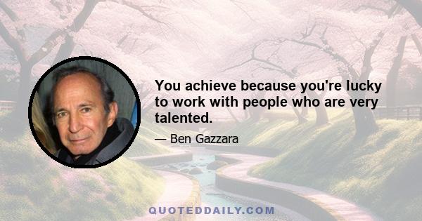 You achieve because you're lucky to work with people who are very talented.