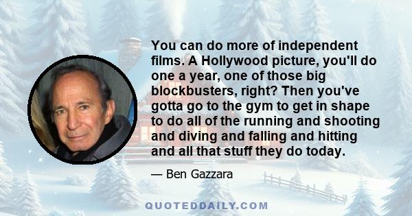 You can do more of independent films. A Hollywood picture, you'll do one a year, one of those big blockbusters, right? Then you've gotta go to the gym to get in shape to do all of the running and shooting and diving and 