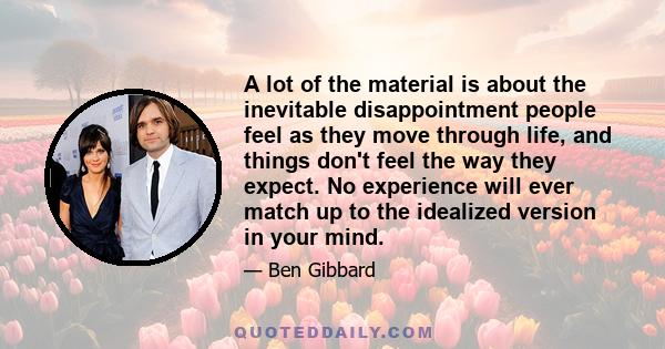 A lot of the material is about the inevitable disappointment people feel as they move through life, and things don't feel the way they expect. No experience will ever match up to the idealized version in your mind.