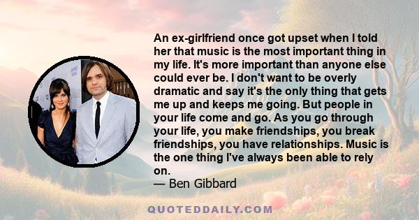 An ex-girlfriend once got upset when I told her that music is the most important thing in my life. It's more important than anyone else could ever be. I don't want to be overly dramatic and say it's the only thing that