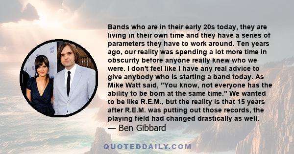 Bands who are in their early 20s today, they are living in their own time and they have a series of parameters they have to work around. Ten years ago, our reality was spending a lot more time in obscurity before anyone 