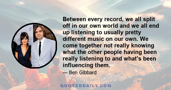 Between every record, we all split off in our own world and we all end up listening to usually pretty different music on our own. We come together not really knowing what the other people having been really listening to 