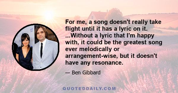 For me, a song doesn't really take flight until it has a lyric on it. ...Without a lyric that I'm happy with, it could be the greatest song ever melodically or arrangement-wise, but it doesn't have any resonance.