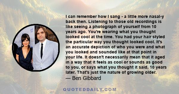 I can remember how I sang - a little more nasal-y back then. Listening to those old recordings is like seeing a photograph of yourself from 10 years ago. You're wearing what you thought looked cool at the time. You had