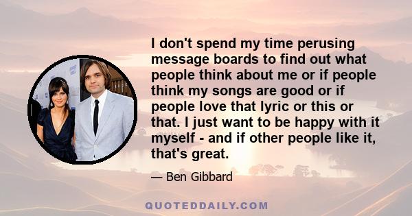 I don't spend my time perusing message boards to find out what people think about me or if people think my songs are good or if people love that lyric or this or that. I just want to be happy with it myself - and if