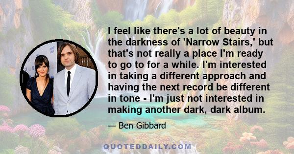 I feel like there's a lot of beauty in the darkness of 'Narrow Stairs,' but that's not really a place I'm ready to go to for a while. I'm interested in taking a different approach and having the next record be different 
