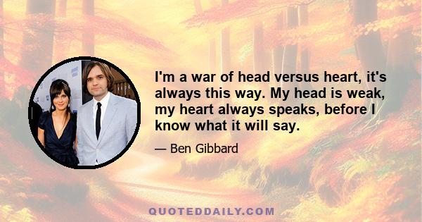 I'm a war of head versus heart, it's always this way. My head is weak, my heart always speaks, before I know what it will say.