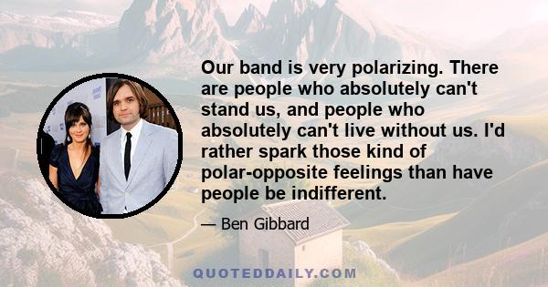 Our band is very polarizing. There are people who absolutely can't stand us, and people who absolutely can't live without us. I'd rather spark those kind of polar-opposite feelings than have people be indifferent.