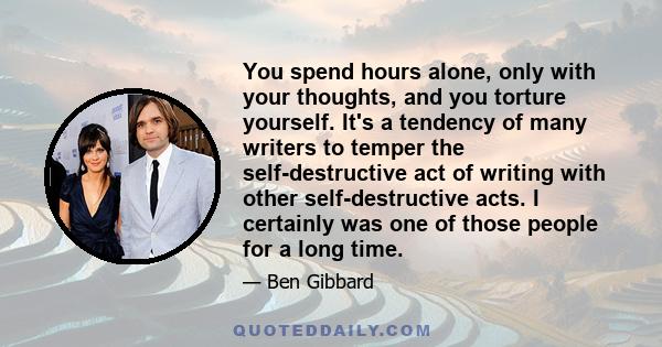 You spend hours alone, only with your thoughts, and you torture yourself. It's a tendency of many writers to temper the self-destructive act of writing with other self-destructive acts. I certainly was one of those