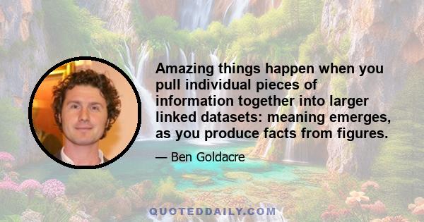 Amazing things happen when you pull individual pieces of information together into larger linked datasets: meaning emerges, as you produce facts from figures.