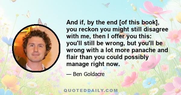 And if, by the end [of this book], you reckon you might still disagree with me, then I offer you this: you'll still be wrong, but you'll be wrong with a lot more panache and flair than you could possibly manage right