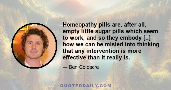 Homeopathy pills are, after all, empty little sugar pills which seem to work, and so they embody [..] how we can be misled into thinking that any intervention is more effective than it really is.