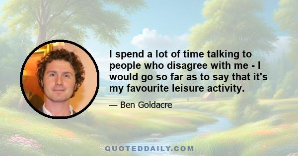 I spend a lot of time talking to people who disagree with me - I would go so far as to say that it's my favourite leisure activity.