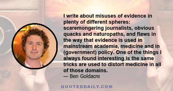 I write about misuses of evidence in plenty of different spheres: scaremongering journalists, obvious quacks and naturopaths, and flaws in the way that evidence is used in mainstream academia, medicine and in