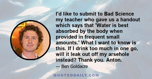 I'd like to submit to Bad Science my teacher who gave us a handout which says that 'Water is best absorbed by the body when provided in frequent small amounts.' What I want to know is this. If I drink too much in one