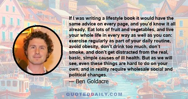 If I was writing a lifestyle book it would have the same advice on every page, and you’d know it all already. Eat lots of fruit and vegetables, and live your whole life in every way as well as you can: exercise