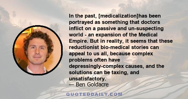 In the past, [medicalization]has been portrayed as something that doctors inflict on a passive and un-suspecting world - an expansion of the Medical Empire. But in reality, it seems that these reductionist bio-medical