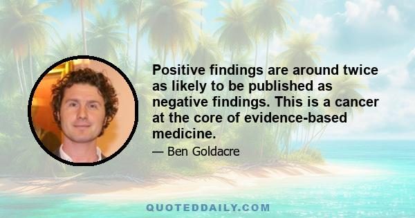 Positive findings are around twice as likely to be published as negative findings. This is a cancer at the core of evidence-based medicine.