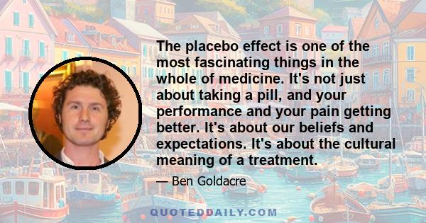 The placebo effect is one of the most fascinating things in the whole of medicine. It's not just about taking a pill, and your performance and your pain getting better. It's about our beliefs and expectations. It's