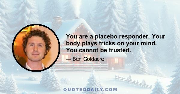 You are a placebo responder. Your body plays tricks on your mind. You cannot be trusted.