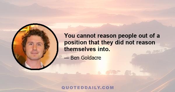 You cannot reason people out of a position that they did not reason themselves into.