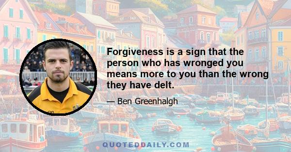 Forgiveness is a sign that the person who has wronged you means more to you than the wrong they have delt.