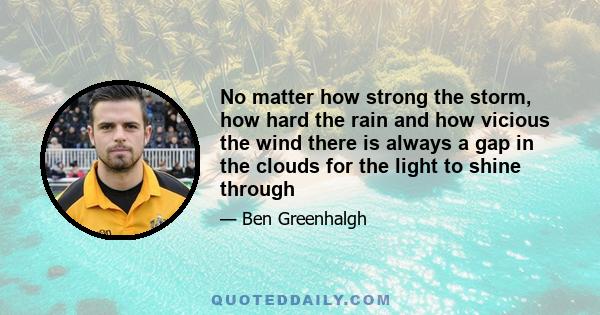 No matter how strong the storm, how hard the rain and how vicious the wind there is always a gap in the clouds for the light to shine through