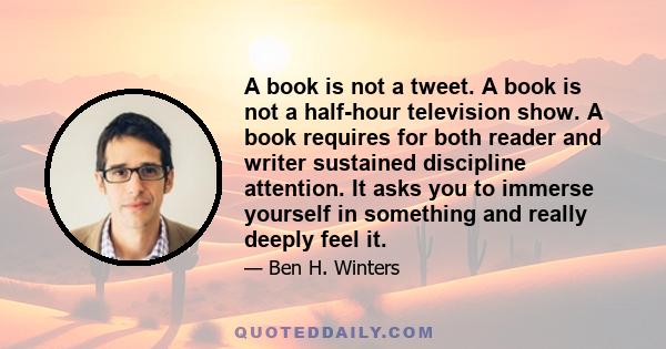 A book is not a tweet. A book is not a half-hour television show. A book requires for both reader and writer sustained discipline attention. It asks you to immerse yourself in something and really deeply feel it.